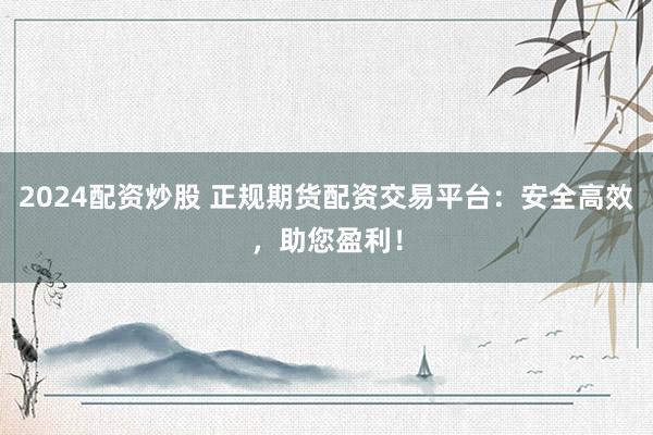 2024配资炒股 正规期货配资交易平台：安全高效，助您盈利！