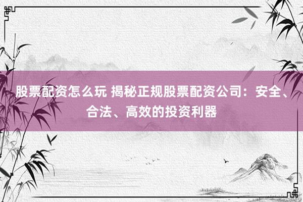 股票配资怎么玩 揭秘正规股票配资公司：安全、合法、高效的投资利器