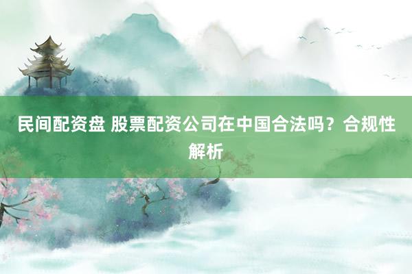 民间配资盘 股票配资公司在中国合法吗？合规性解析
