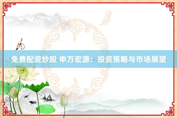 免费配资炒股 申万宏源：投资策略与市场展望