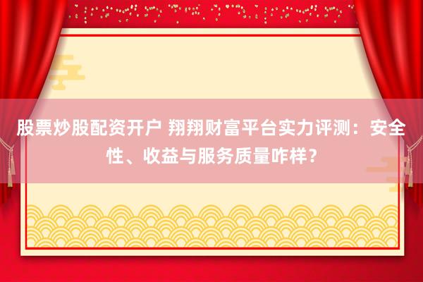 股票炒股配资开户 翔翔财富平台实力评测：安全性、收益与服务质量咋样？