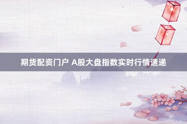期货配资门户 A股大盘指数实时行情速递