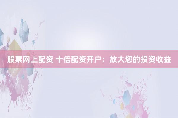 股票网上配资 十倍配资开户：放大您的投资收益