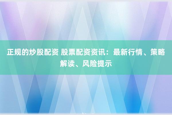 正规的炒股配资 股票配资资讯：最新行情、策略解读、风险提示