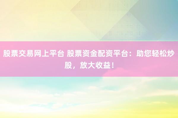 股票交易网上平台 股票资金配资平台：助您轻松炒股，放大收益！
