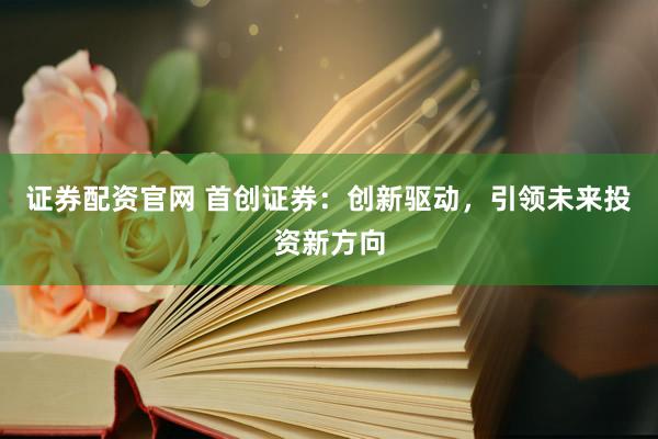证券配资官网 首创证券：创新驱动，引领未来投资新方向