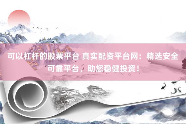 可以杠杆的股票平台 真实配资平台网：精选安全可靠平台，助您稳健投资！