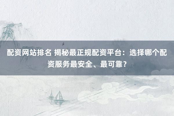 配资网站排名 揭秘最正规配资平台：选择哪个配资服务最安全、最可靠？