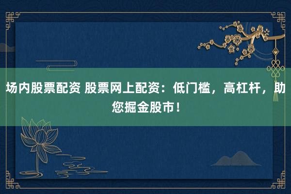 场内股票配资 股票网上配资：低门槛，高杠杆，助您掘金股市！