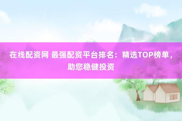 在线配资网 最强配资平台排名：精选TOP榜单，助您稳健投资
