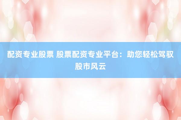 配资专业股票 股票配资专业平台：助您轻松驾驭股市风云