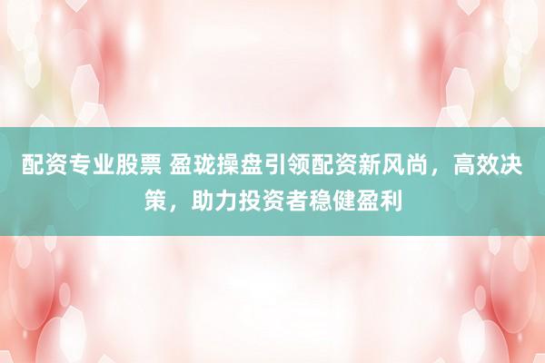 配资专业股票 盈珑操盘引领配资新风尚，高效决策，助力投资者稳健盈利