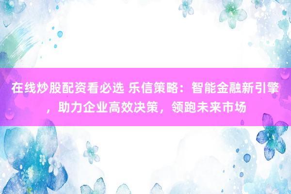 在线炒股配资看必选 乐信策略：智能金融新引擎，助力企业高效决策，领跑未来市场