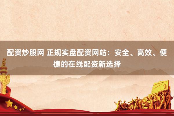 配资炒股网 正规实盘配资网站：安全、高效、便捷的在线配资新选择