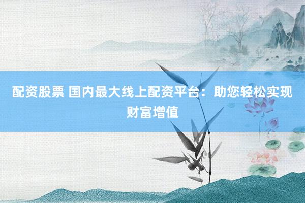 配资股票 国内最大线上配资平台：助您轻松实现财富增值