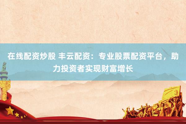 在线配资炒股 丰云配资：专业股票配资平台，助力投资者实现财富增长