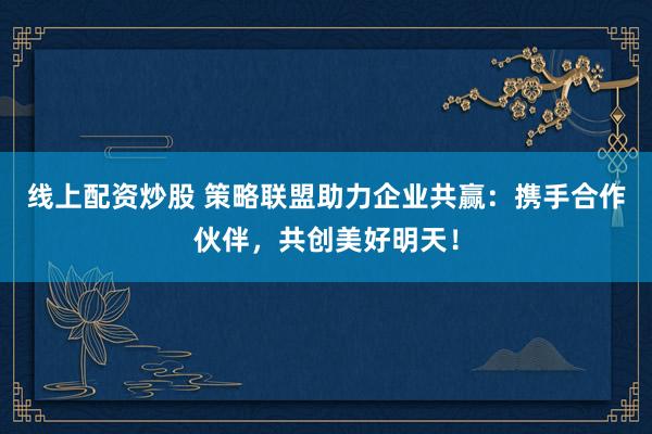 线上配资炒股 策略联盟助力企业共赢：携手合作伙伴，共创美好明天！