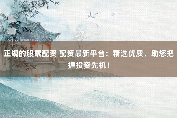 正规的股票配资 配资最新平台：精选优质，助您把握投资先机！