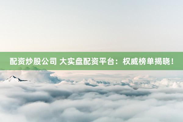 配资炒股公司 大实盘配资平台：权威榜单揭晓！