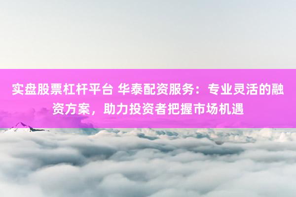 实盘股票杠杆平台 华泰配资服务：专业灵活的融资方案，助力投资者把握市场机遇