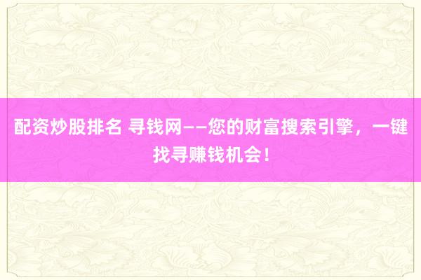 配资炒股排名 寻钱网——您的财富搜索引擎，一键找寻赚钱机会！