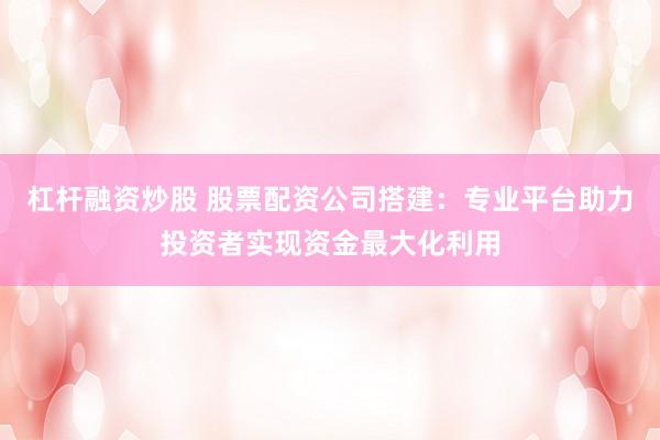 杠杆融资炒股 股票配资公司搭建：专业平台助力投资者实现资金最大化利用