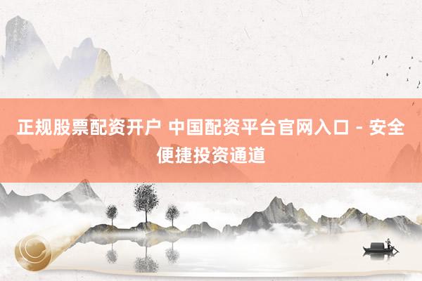正规股票配资开户 中国配资平台官网入口 - 安全便捷投资通道