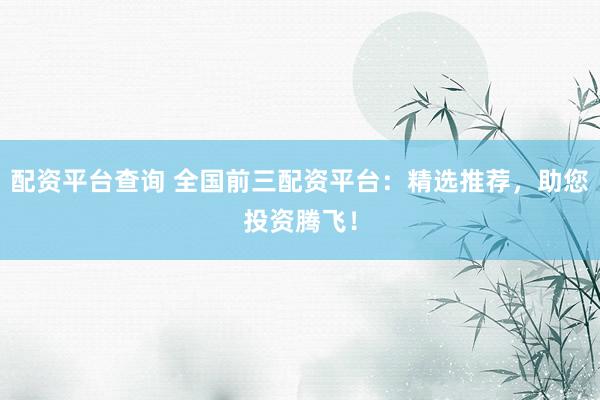 配资平台查询 全国前三配资平台：精选推荐，助您投资腾飞！