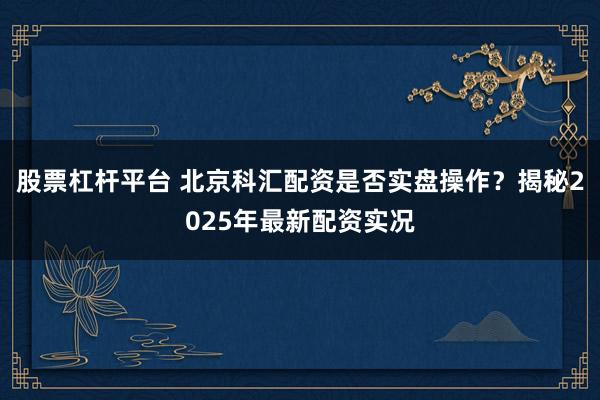 股票杠杆平台 北京科汇配资是否实盘操作？揭秘2025年最新配资实况