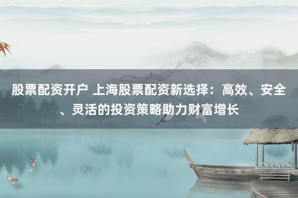股票配资开户 上海股票配资新选择：高效、安全、灵活的投资策略助力财富增长