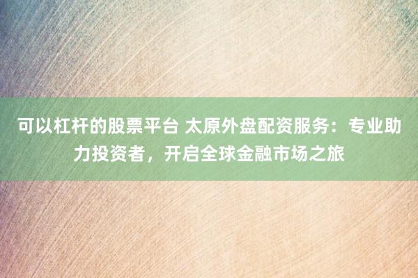 可以杠杆的股票平台 太原外盘配资服务：专业助力投资者，开启全球金融市场之旅