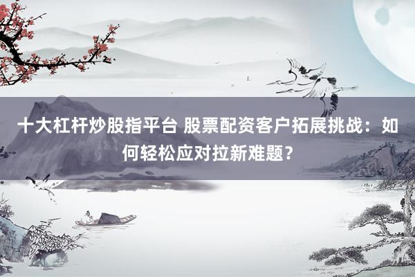 十大杠杆炒股指平台 股票配资客户拓展挑战：如何轻松应对拉新难题？