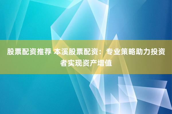 股票配资推荐 本溪股票配资：专业策略助力投资者实现资产增值