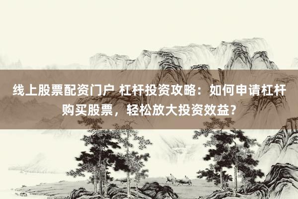 线上股票配资门户 杠杆投资攻略：如何申请杠杆购买股票，轻松放大投资效益？
