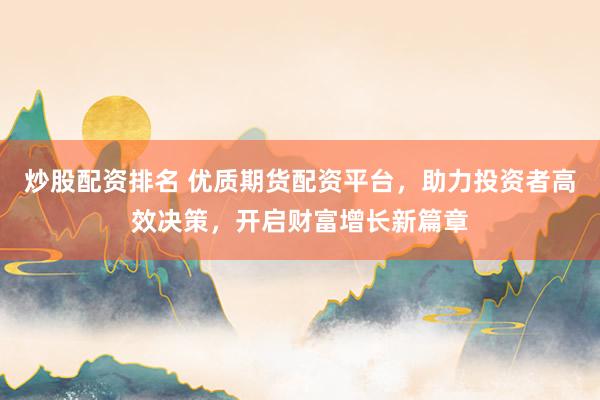 炒股配资排名 优质期货配资平台，助力投资者高效决策，开启财富增长新篇章