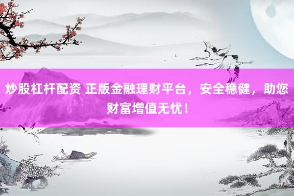 炒股杠杆配资 正版金融理财平台，安全稳健，助您财富增值无忧！