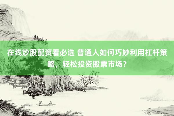 在线炒股配资看必选 普通人如何巧妙利用杠杆策略，轻松投资股票市场？