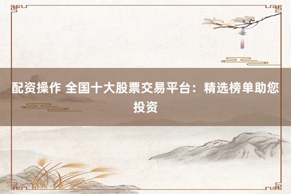 配资操作 全国十大股票交易平台：精选榜单助您投资