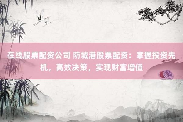 在线股票配资公司 防城港股票配资：掌握投资先机，高效决策，实现财富增值