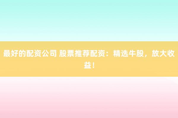最好的配资公司 股票推荐配资：精选牛股，放大收益！