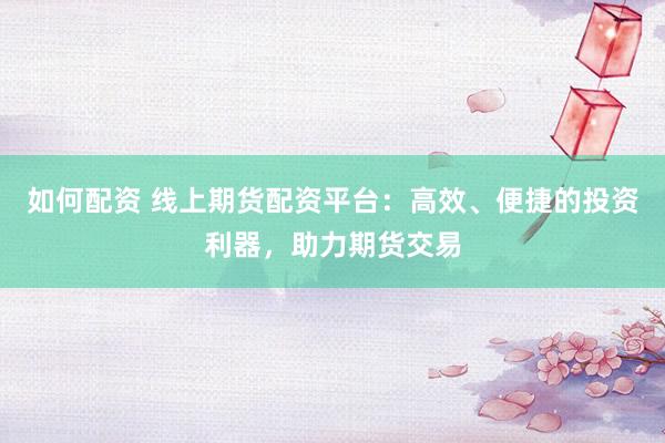 如何配资 线上期货配资平台：高效、便捷的投资利器，助力期货交易