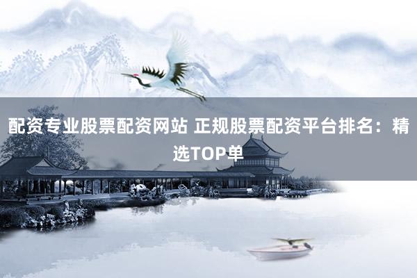 配资专业股票配资网站 正规股票配资平台排名：精选TOP单