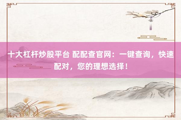 十大杠杆炒股平台 配配查官网：一键查询，快速配对，您的理想选择！