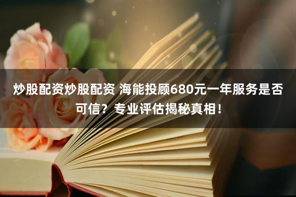 炒股配资炒股配资 海能投顾680元一年服务是否可信？专业评估揭秘真相！