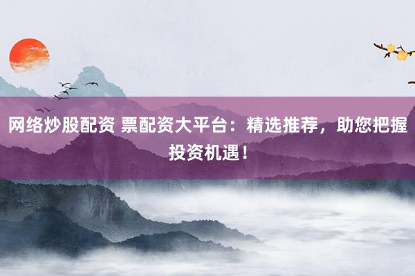 网络炒股配资 票配资大平台：精选推荐，助您把握投资机遇！