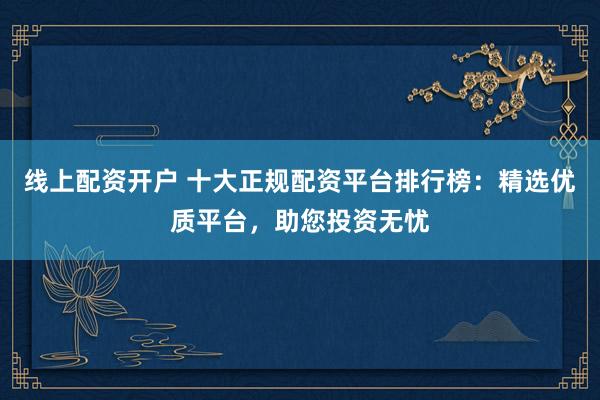 线上配资开户 十大正规配资平台排行榜：精选优质平台，助您投资无忧