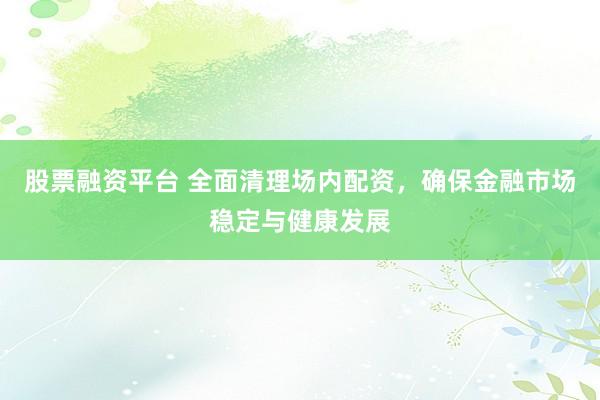 股票融资平台 全面清理场内配资，确保金融市场稳定与健康发展