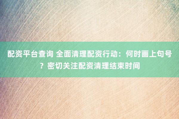 配资平台查询 全面清理配资行动：何时画上句号？密切关注配资清理结束时间