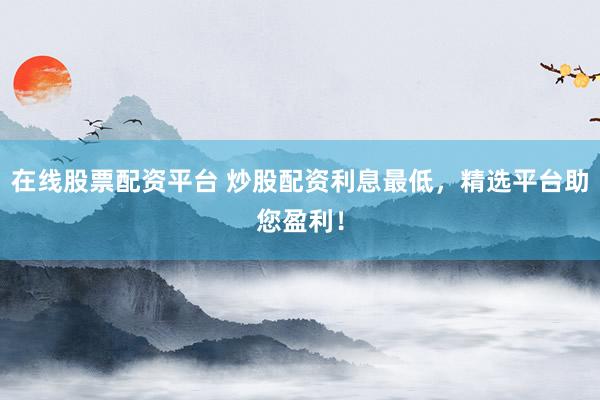 在线股票配资平台 炒股配资利息最低，精选平台助您盈利！