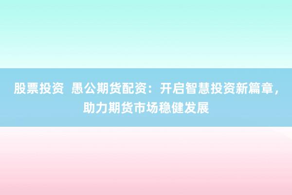 股票投资  愚公期货配资：开启智慧投资新篇章，助力期货市场稳健发展